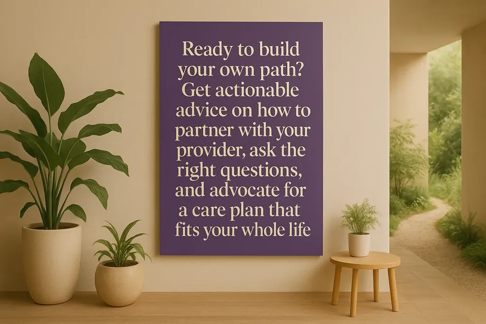 Ready to build your own path? Get actionable advice on how to partner with your provider, ask the right questions, and advocate for a care plan that fits your whole life.